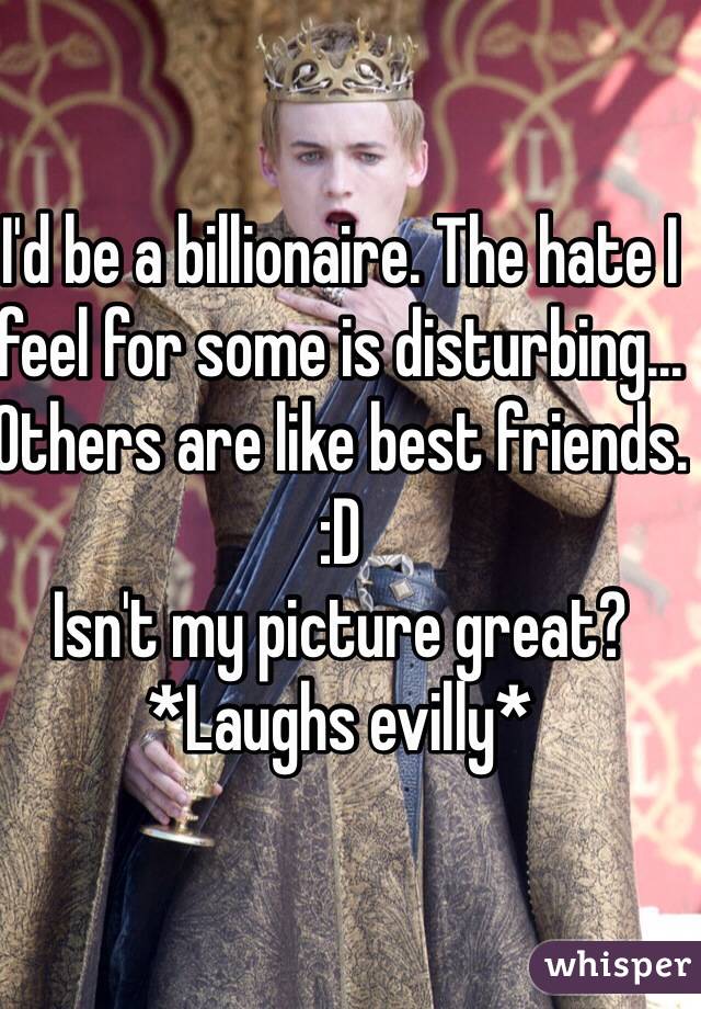 I'd be a billionaire. The hate I feel for some is disturbing... Others are like best friends.
:D
Isn't my picture great?
*Laughs evilly*
