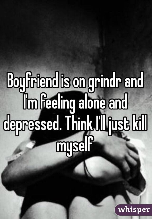 Boyfriend is on grindr and I'm feeling alone and depressed. Think I'll just kill myself 