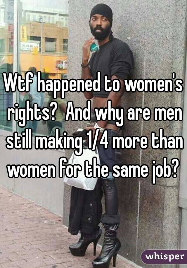 Wtf happened to women's rights?  And why are men still making 1/4 more than women for the same job? 
