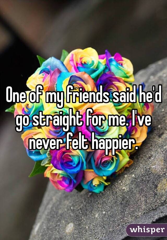 One of my friends said he'd go straight for me. I've never felt happier. 