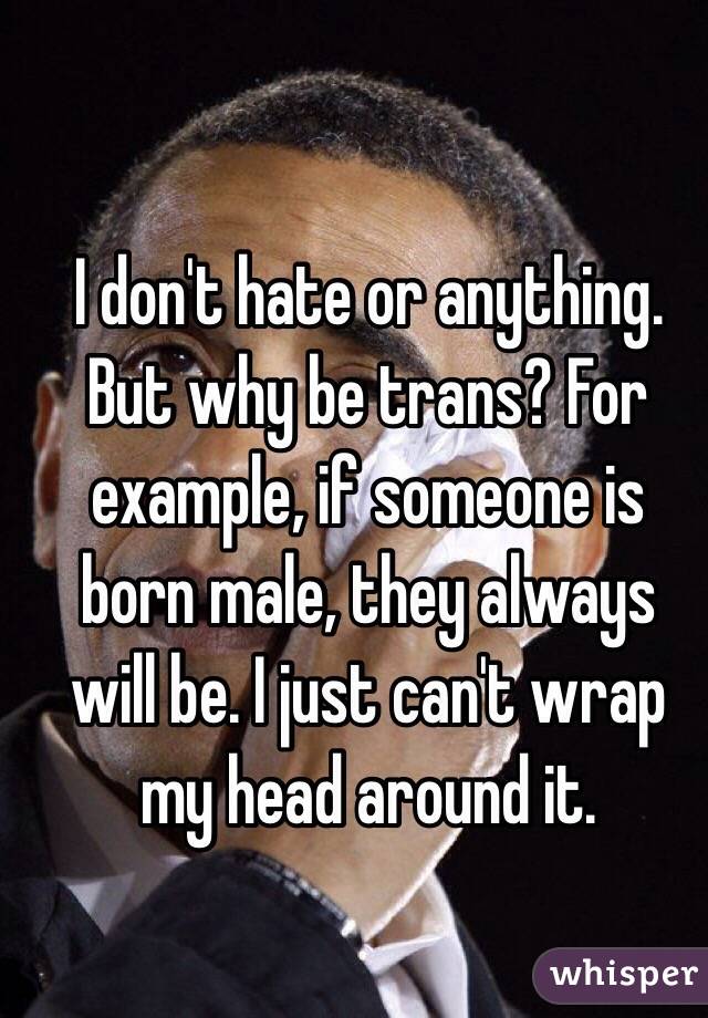 I don't hate or anything. But why be trans? For example, if someone is born male, they always will be. I just can't wrap my head around it. 