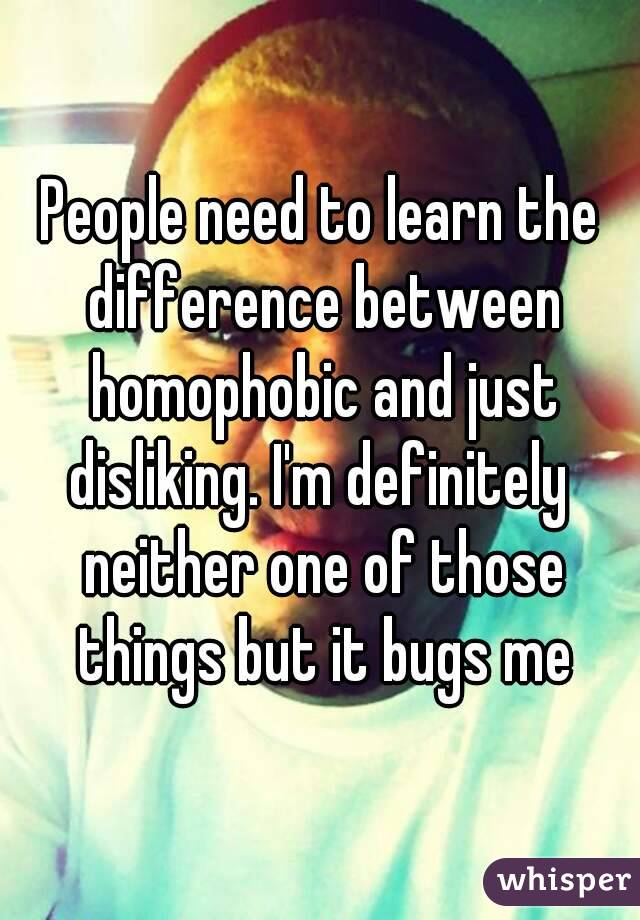 People need to learn the difference between homophobic and just disliking. I'm definitely  neither one of those things but it bugs me