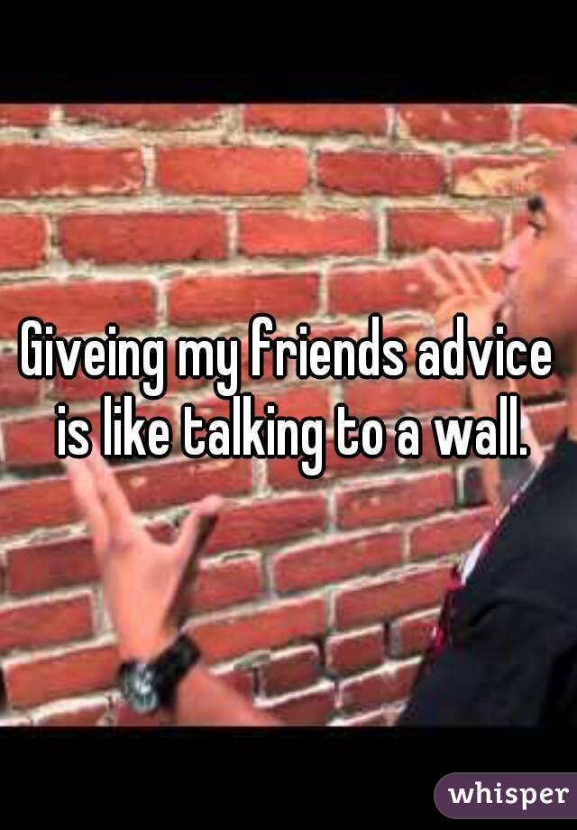 Giveing my friends advice is like talking to a wall.