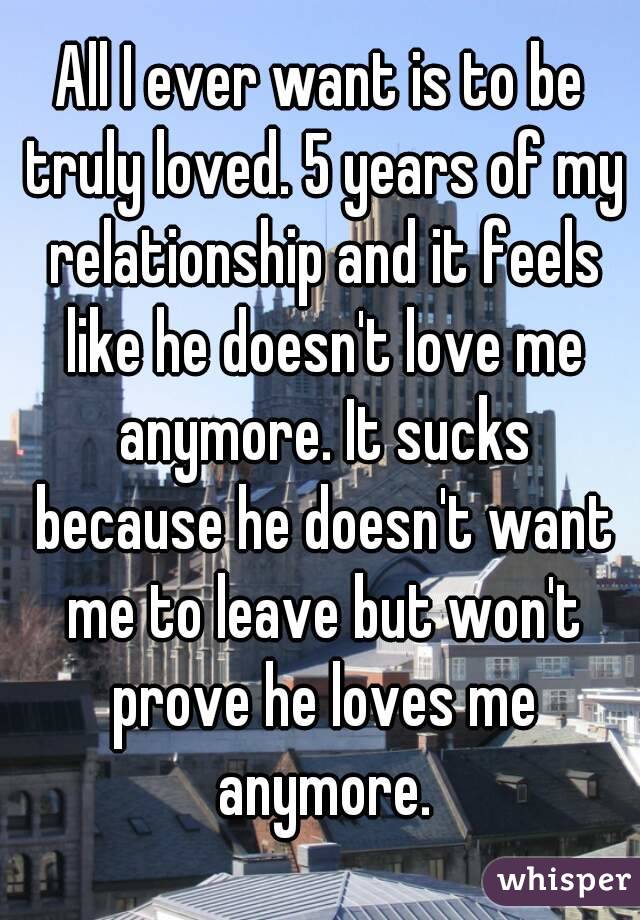 All I ever want is to be truly loved. 5 years of my relationship and it feels like he doesn't love me anymore. It sucks because he doesn't want me to leave but won't prove he loves me anymore.