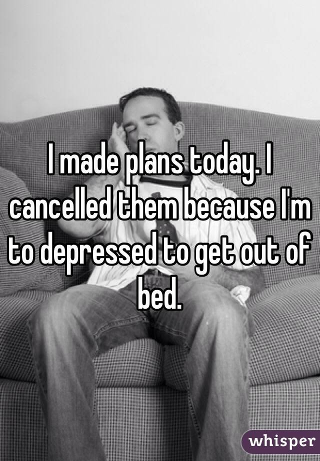 I made plans today. I cancelled them because I'm to depressed to get out of bed. 