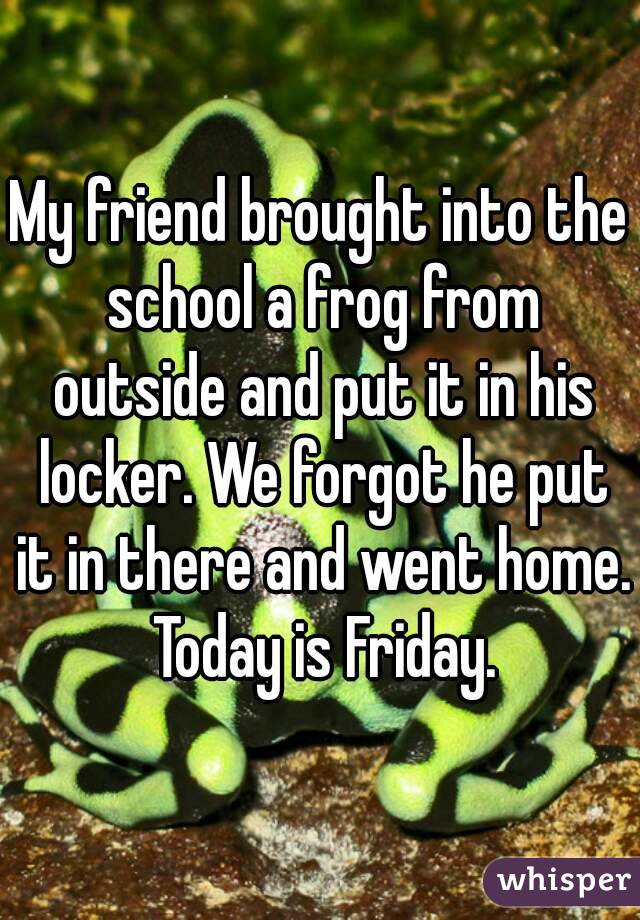 My friend brought into the school a frog from outside and put it in his locker. We forgot he put it in there and went home. Today is Friday.