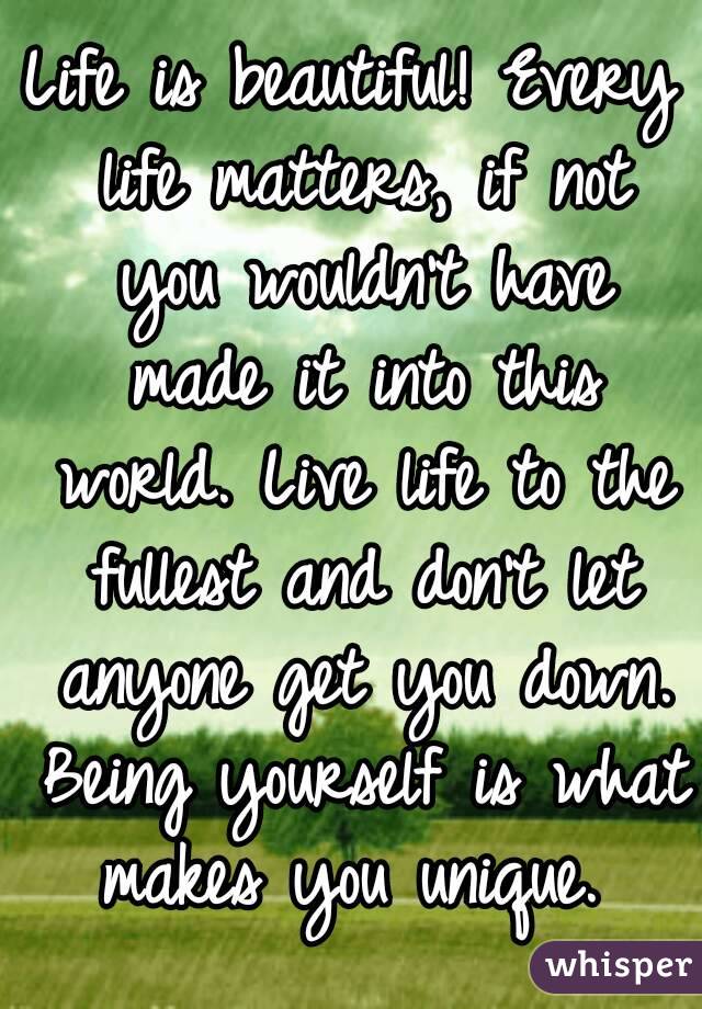 Life is beautiful! Every life matters, if not you wouldn't have made it into this world. Live life to the fullest and don't let anyone get you down. Being yourself is what makes you unique. 