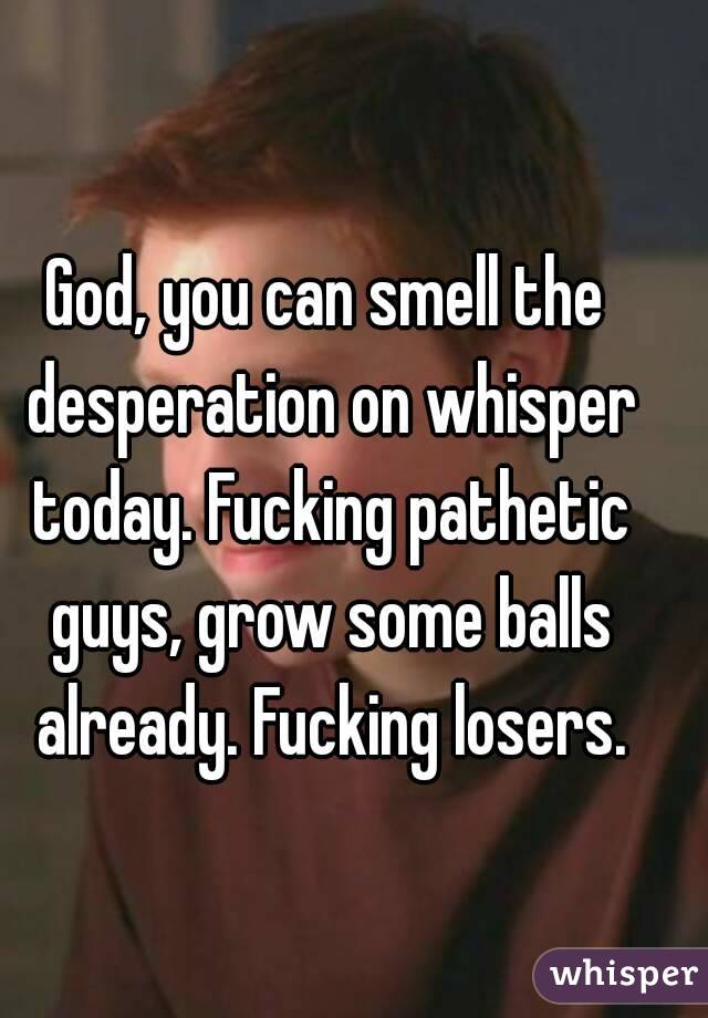 God, you can smell the desperation on whisper today. Fucking pathetic guys, grow some balls already. Fucking losers.