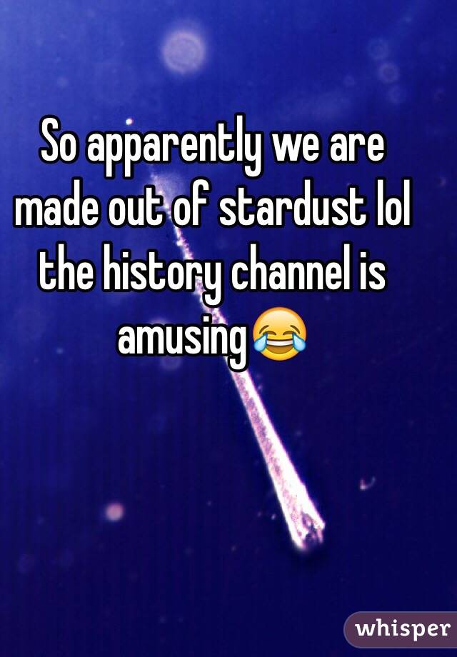 So apparently we are made out of stardust lol the history channel is amusing😂