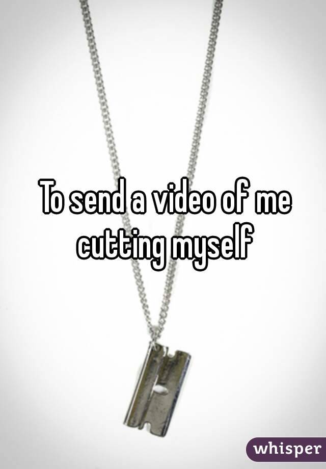  To send a video of me cutting myself