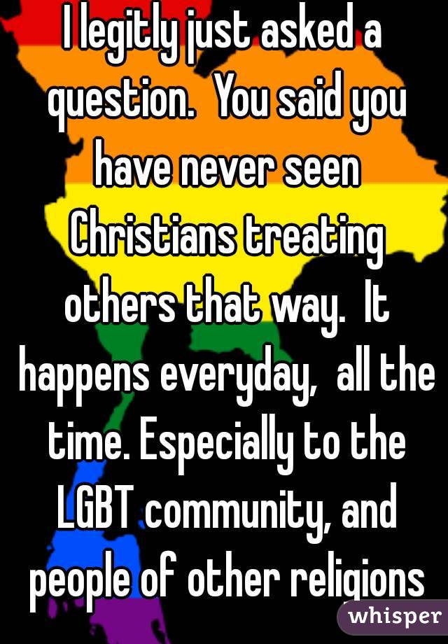 I legitly just asked a question.  You said you have never seen Christians treating others that way.  It happens everyday,  all the time. Especially to the LGBT community, and people of other religions