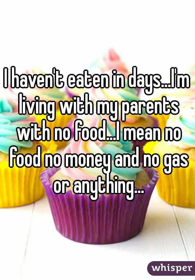 I haven't eaten in days...I'm living with my parents with no food...I mean no food no money and no gas or anything...