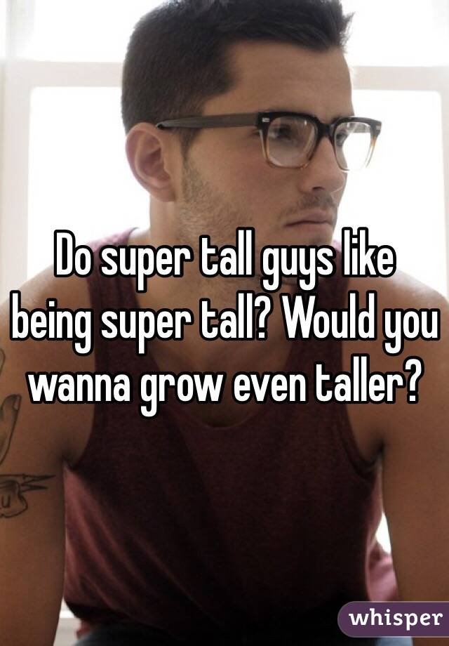 Do super tall guys like being super tall? Would you wanna grow even taller?