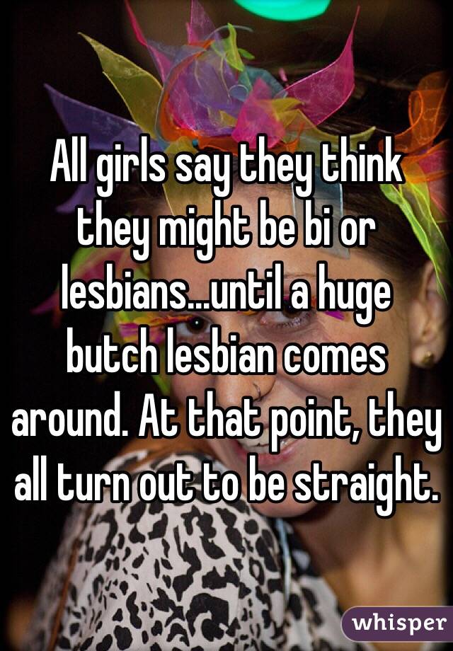 All girls say they think they might be bi or lesbians...until a huge butch lesbian comes around. At that point, they all turn out to be straight.