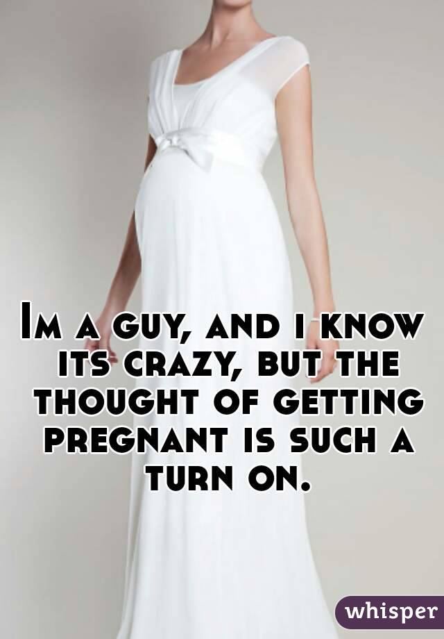 Im a guy, and i know its crazy, but the thought of getting pregnant is such a turn on.