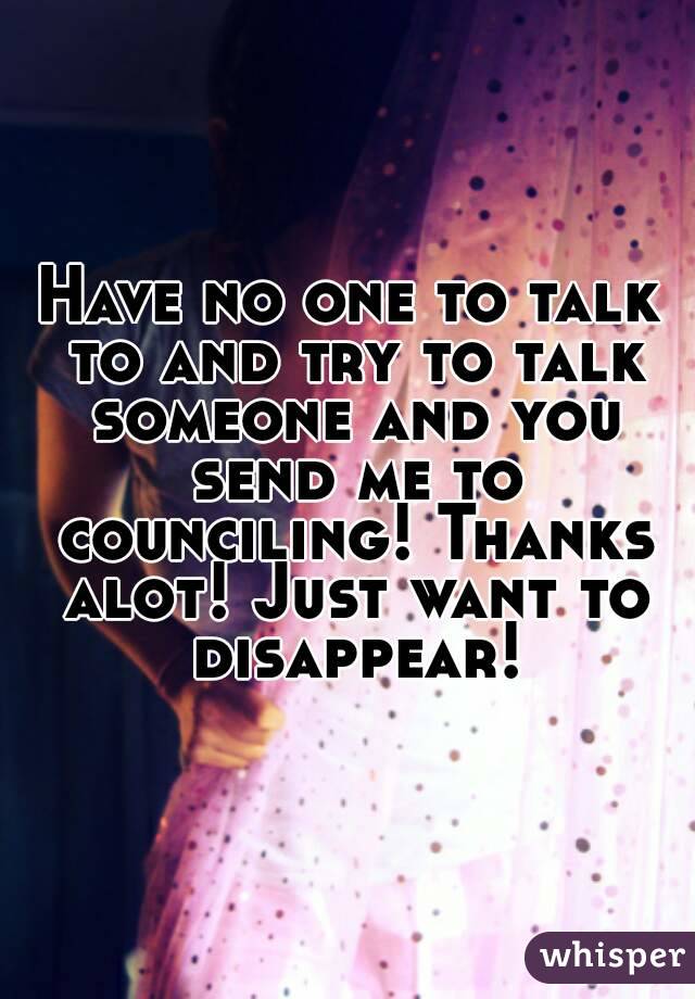 Have no one to talk to and try to talk someone and you send me to counciling! Thanks alot! Just want to disappear!