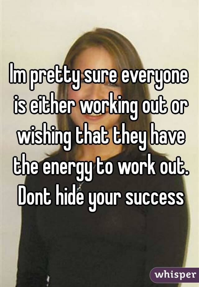Im pretty sure everyone is either working out or wishing that they have the energy to work out. Dont hide your success