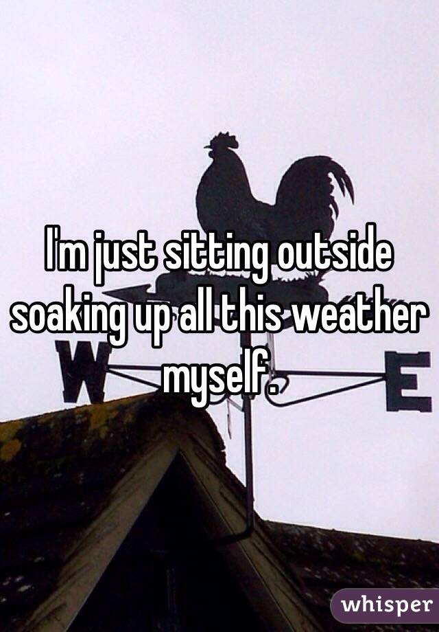 I'm just sitting outside soaking up all this weather myself.