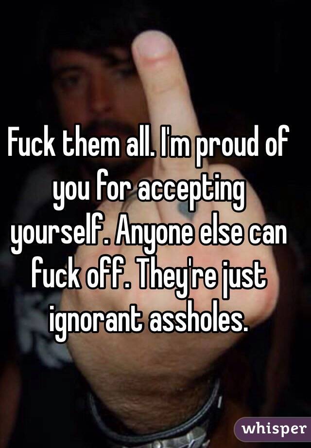 Fuck them all. I'm proud of you for accepting yourself. Anyone else can fuck off. They're just ignorant assholes. 