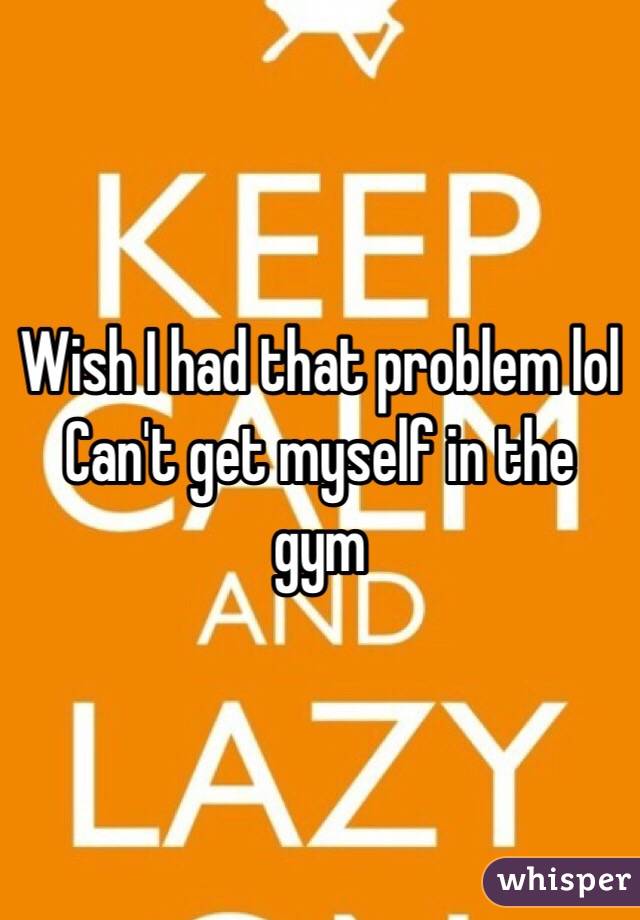 Wish I had that problem lol
Can't get myself in the gym
