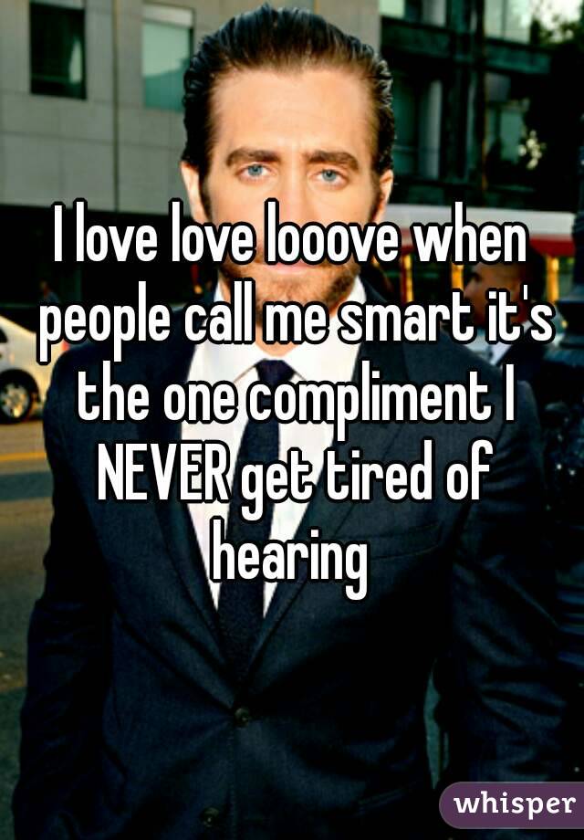 I love love looove when people call me smart it's the one compliment I NEVER get tired of hearing 