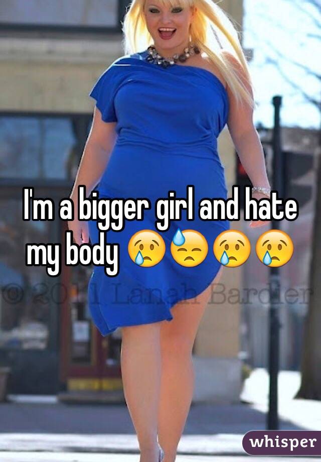 I'm a bigger girl and hate my body 😢😓😢😢