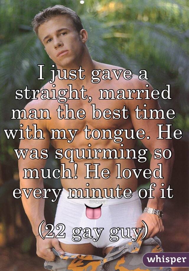 I just gave a straight, married man the best time with my tongue. He was squirming so much! He loved every minute of it 👅
(22 gay guy)