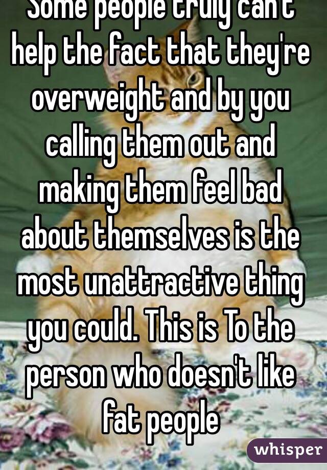 Some people truly can't help the fact that they're overweight and by you calling them out and making them feel bad about themselves is the most unattractive thing you could. This is To the person who doesn't like fat people