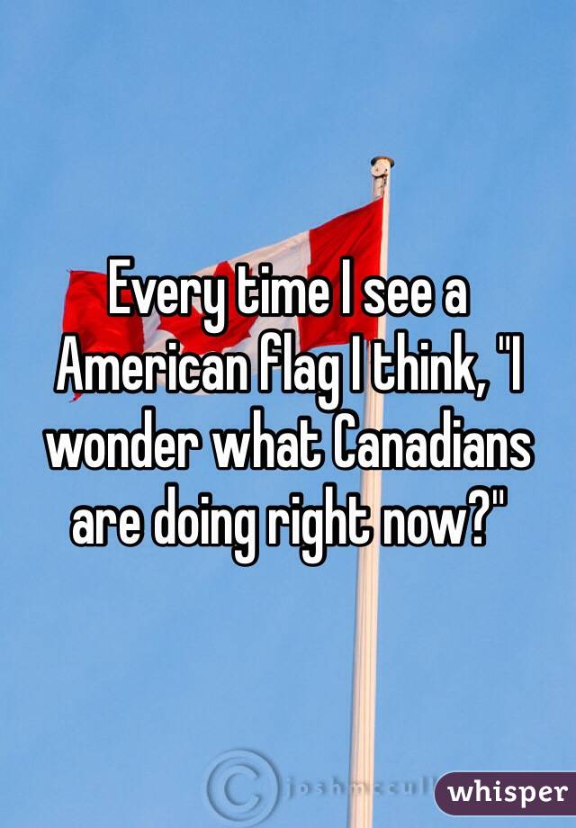 Every time I see a American flag I think, "I wonder what Canadians are doing right now?"