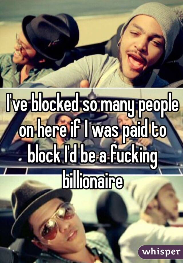 I've blocked so many people on here if I was paid to block I'd be a fucking billionaire 
