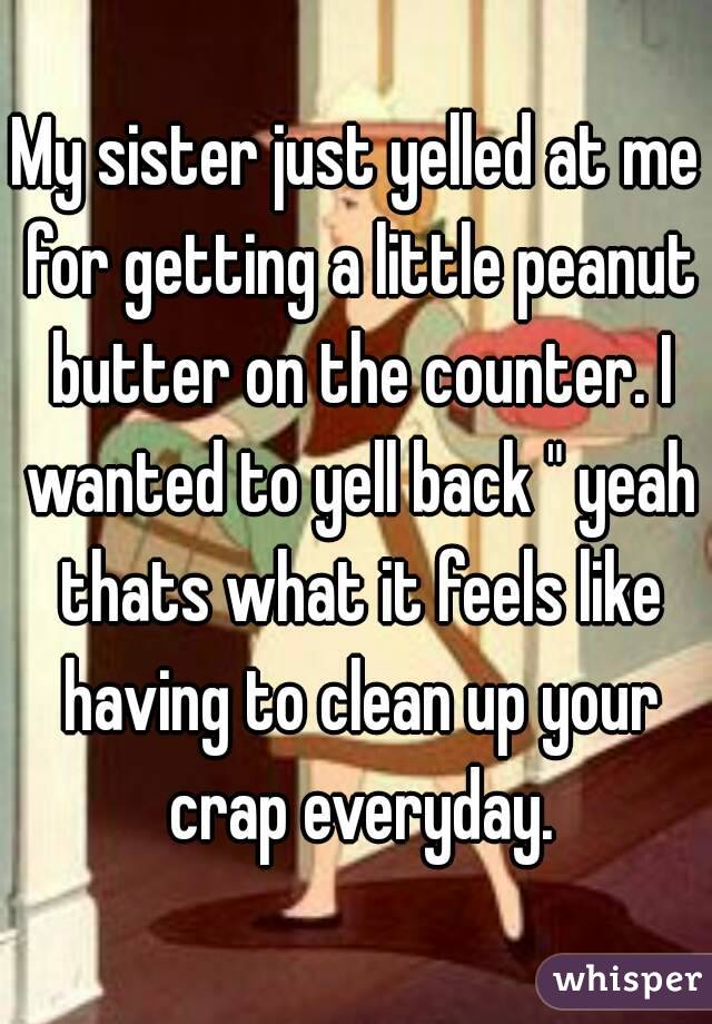 My sister just yelled at me for getting a little peanut butter on the counter. I wanted to yell back " yeah thats what it feels like having to clean up your crap everyday.