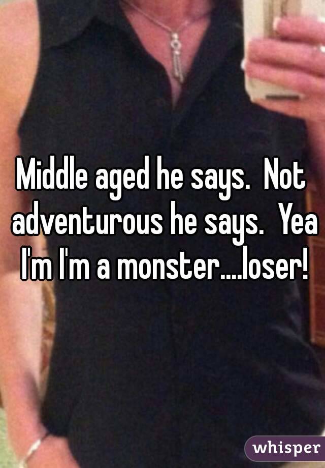 Middle aged he says.  Not adventurous he says.  Yea I'm I'm a monster....loser!
