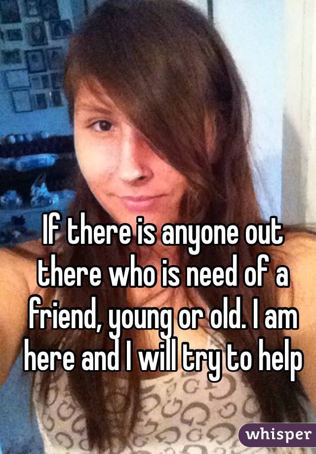 If there is anyone out there who is need of a friend, young or old. I am here and I will try to help 