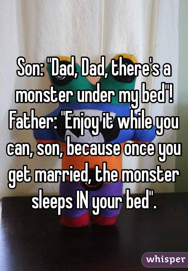 Son: "Dad, Dad, there's a monster under my bed"!
Father: "Enjoy it while you can, son, because once you get married, the monster sleeps IN your bed".