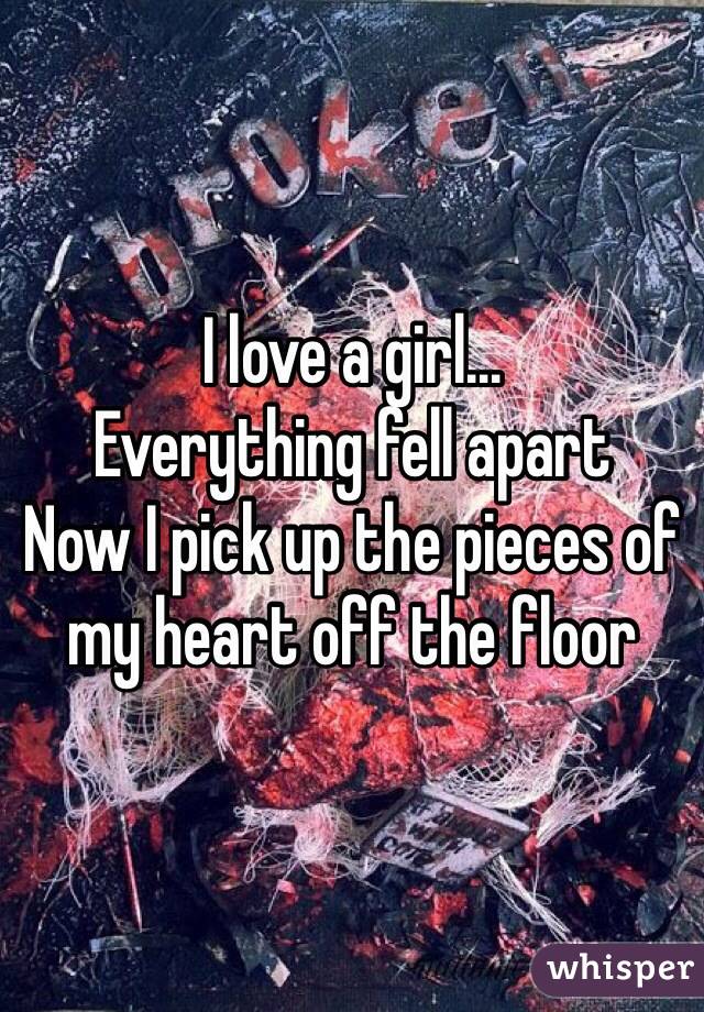 I love a girl... 
Everything fell apart
Now I pick up the pieces of my heart off the floor