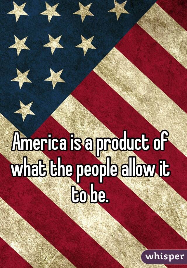 America is a product of what the people allow it to be.