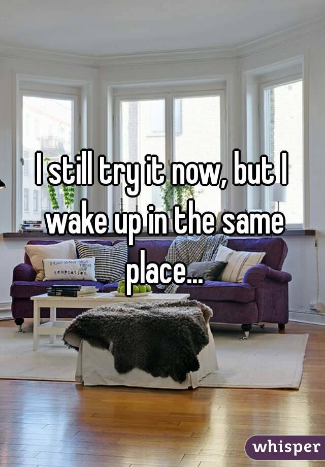 I still try it now, but I wake up in the same place...