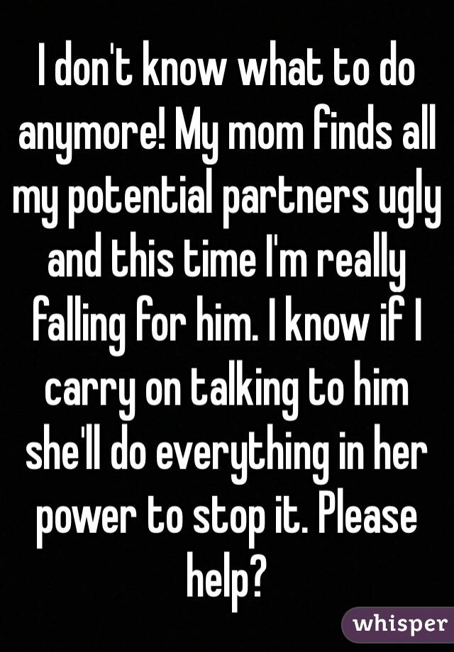 I don't know what to do anymore! My mom finds all my potential partners ugly and this time I'm really falling for him. I know if I carry on talking to him she'll do everything in her power to stop it. Please help? 