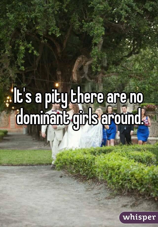 It's a pity there are no dominant girls around.