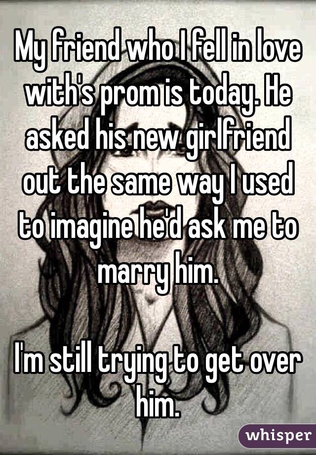 My friend who I fell in love with's prom is today. He asked his new girlfriend out the same way I used to imagine he'd ask me to marry him.

I'm still trying to get over him.