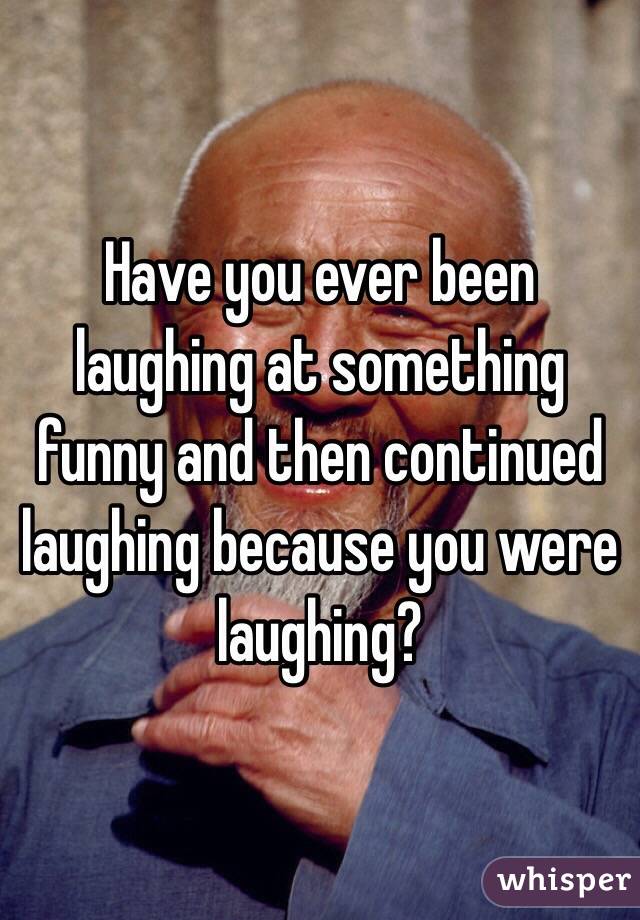 Have you ever been laughing at something funny and then continued laughing because you were laughing? 