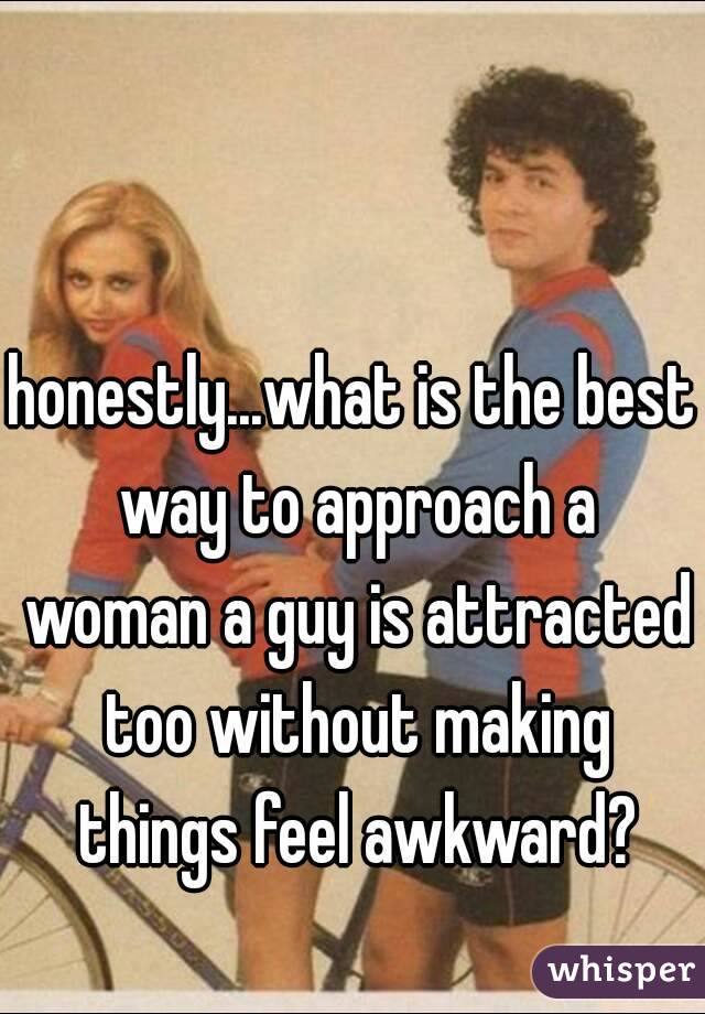 honestly...what is the best way to approach a woman a guy is attracted too without making things feel awkward?