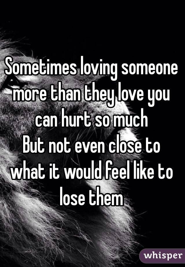 Sometimes loving someone more than they love you can hurt so much 
But not even close to what it would feel like to lose them 