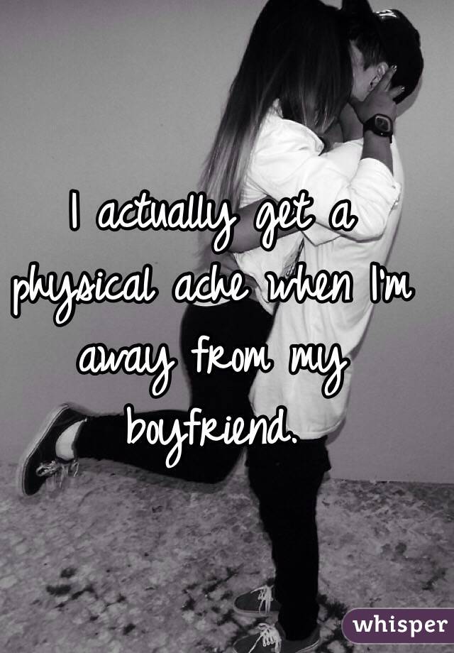 I actually get a physical ache when I'm away from my boyfriend. 