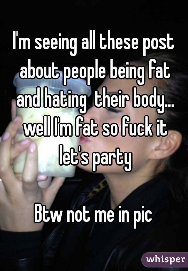 I'm seeing all these post about people being fat and hating  their body... well I'm fat so fuck it let's party

Btw not me in pic
