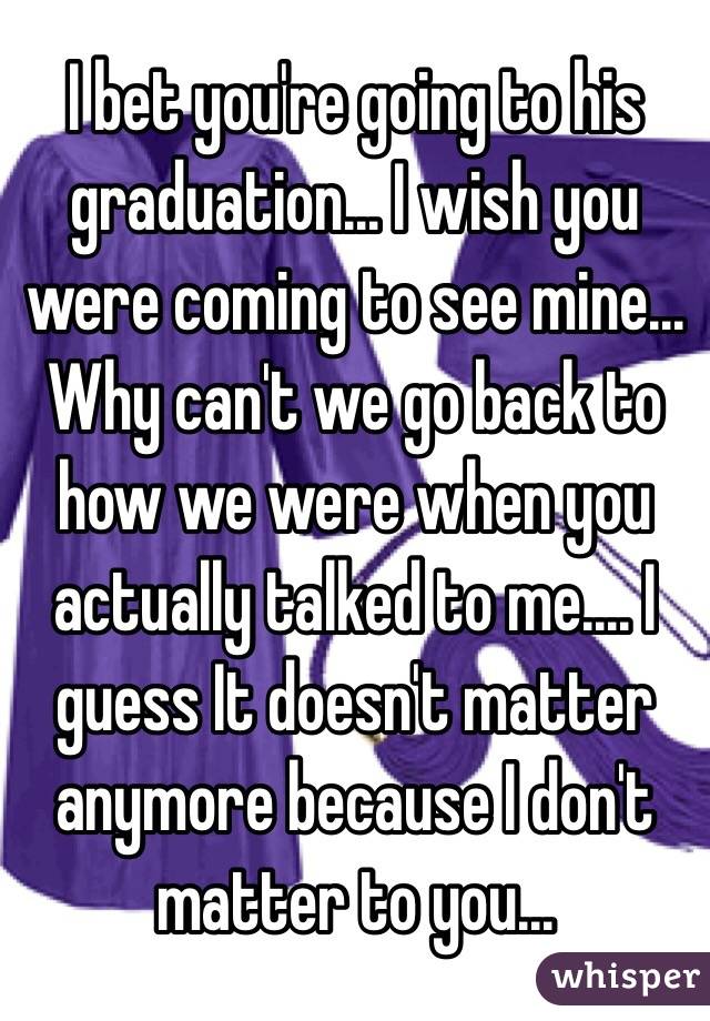 I bet you're going to his graduation... I wish you were coming to see mine... Why can't we go back to how we were when you actually talked to me.... I guess It doesn't matter anymore because I don't matter to you...