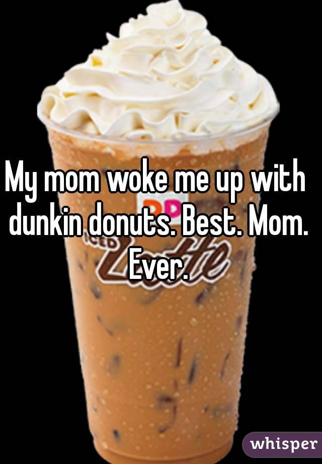 My mom woke me up with dunkin donuts. Best. Mom. Ever.