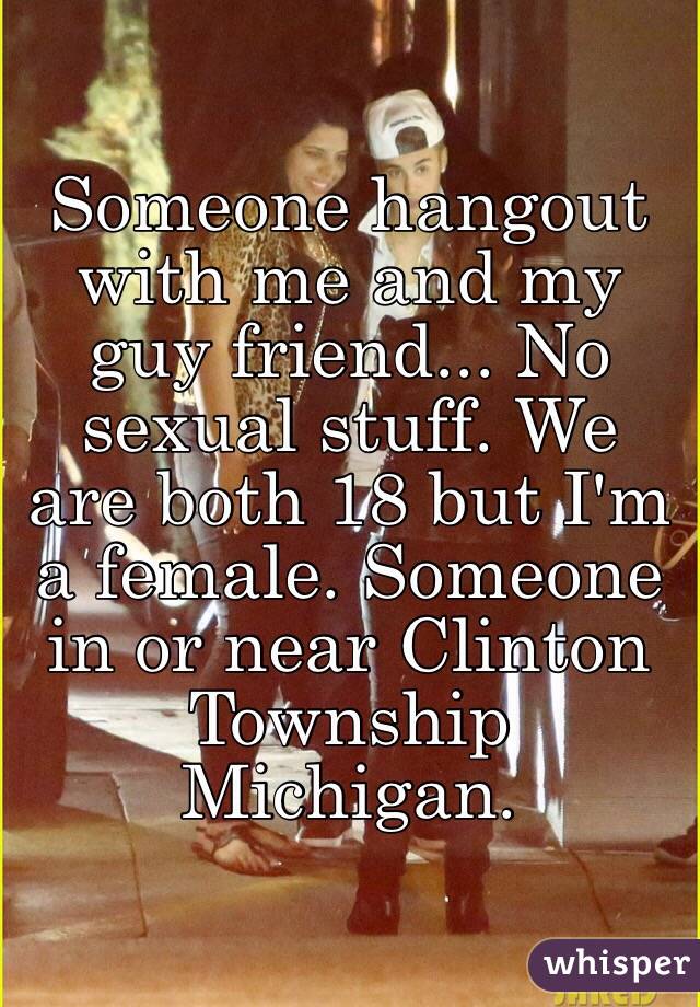 Someone hangout with me and my guy friend... No sexual stuff. We are both 18 but I'm a female. Someone in or near Clinton Township Michigan.
