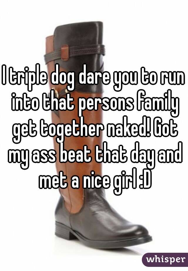 I triple dog dare you to run into that persons family get together naked! Got my ass beat that day and met a nice girl :D