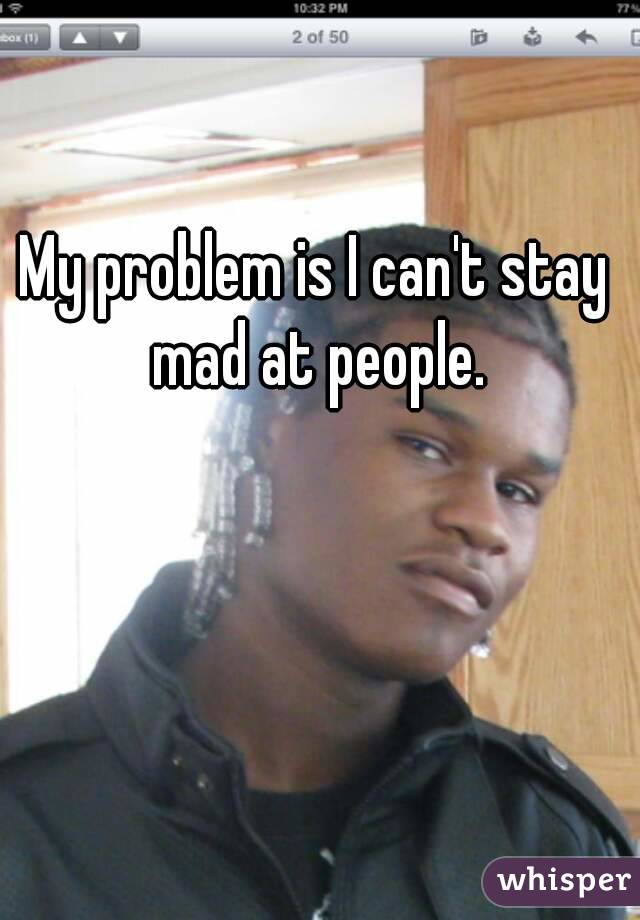 My problem is I can't stay mad at people.